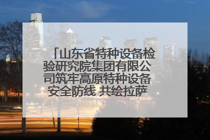 山东省特种设备检验研究院集团有限公司筑牢高原特种设备安全防线 共绘拉萨美好生活画卷