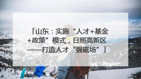 山东：实施“人才+基金+政策”模式，日照高新区——打造人才“强磁场”