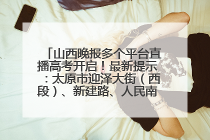 山西晚报多个平台直播高考开启！最新提示：太原市迎泽大街（西段）、新建路、人民南路高考期间增开路口