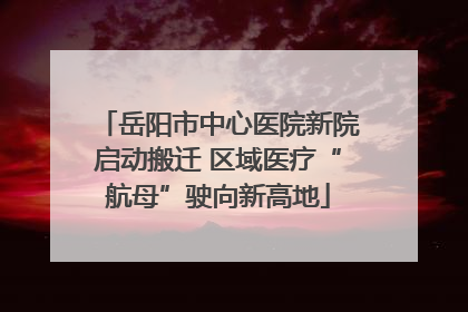 岳阳市中心医院新院启动搬迁 区域医疗“航母”驶向新高地