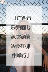 广西音乐舞蹈比赛决赛前站会在柳州举行