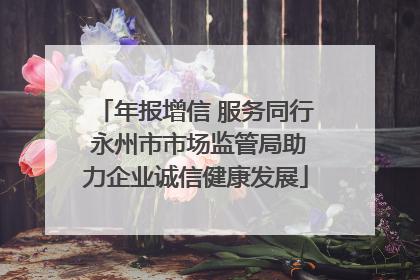 年报增信 服务同行 永州市市场监管局助力企业诚信健康发展