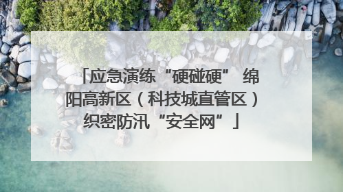 应急演练“硬碰硬” 绵阳高新区（科技城直管区）织密防汛“安全网”