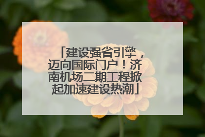 建设强省引擎，迈向国际门户！济南机场二期工程掀起加速建设热潮
