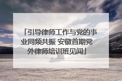 引导律师工作与党的事业同频共振 安徽首期党外律师培训班见闻