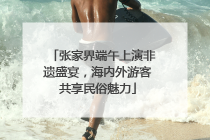 张家界端午上演非遗盛宴，海内外游客共享民俗魅力