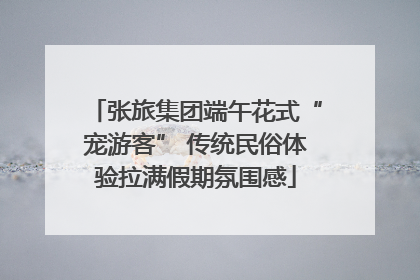 张旅集团端午花式“宠游客” 传统民俗体验拉满假期氛围感