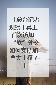 总台记者观察丨英王首次访加 “软”外交如何支持加拿大主权？