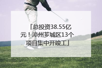 总投资38.55亿元！漳州芗城区13个项目集中开竣工
