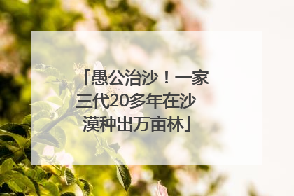 愚公治沙！一家三代20多年在沙漠种出万亩林