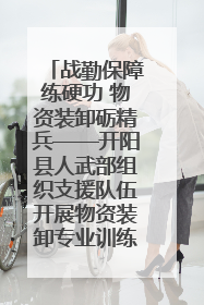 战勤保障练硬功 物资装卸砺精兵——开阳县人武部组织支援队伍开展物资装卸专业训练