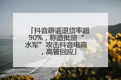 抖音辟谣退货率超90%，称遭批量“水军”攻击抖音电商，高管回应