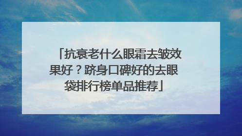 抗衰老什么眼霜去皱效果好？跻身口碑好的去眼袋排行榜单品推荐