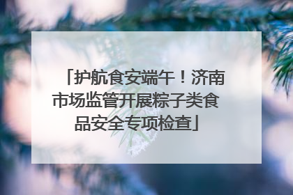 护航食安端午！济南市场监管开展粽子类食品安全专项检查