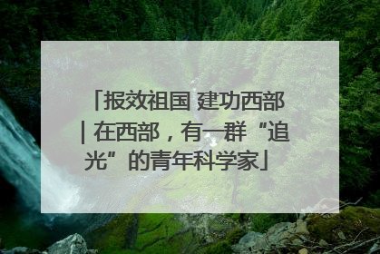 报效祖国 建功西部｜在西部，有一群“追光”的青年科学家