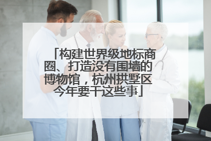 构建世界级地标商圈、打造没有围墙的博物馆，杭州拱墅区今年要干这些事