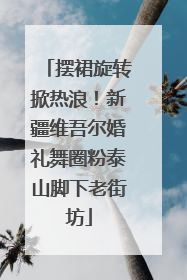 摆裙旋转掀热浪！新疆维吾尔婚礼舞圈粉泰山脚下老街坊