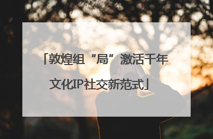 敦煌组“局”激活千年文化IP社交新范式