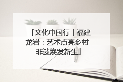文化中国行丨福建龙岩：艺术点亮乡村 非遗焕发新生