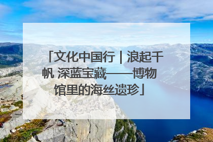 文化中国行｜浪起千帆 深蓝宝藏——博物馆里的海丝遗珍