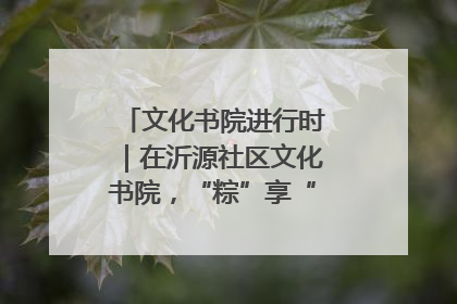 文化书院进行时｜在沂源社区文化书院，“粽”享“端午”美好时光