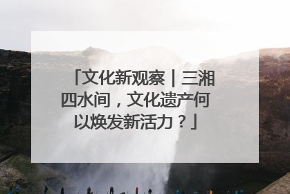 文化新观察｜三湘四水间，文化遗产何以焕发新活力？