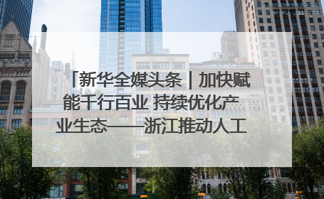 新华全媒头条｜加快赋能千行百业 持续优化产业生态——浙江推动人工智能健康有序发展观察