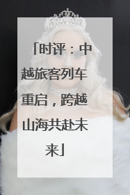 时评：中越旅客列车重启，跨越山海共赴未来