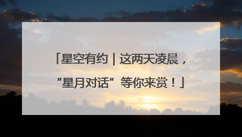 星空有约｜这两天凌晨，“星月对话”等你来赏！
