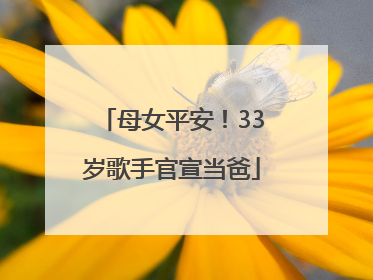 母女平安！33岁歌手官宣当爸