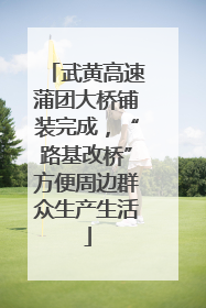 武黄高速蒲团大桥铺装完成，“路基改桥”方便周边群众生产生活