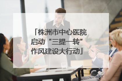 株洲市中心医院启动“三提一转”作风建设大行动