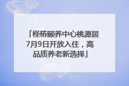 槿椿颐养中心桃源居7月9日开放入住，高品质养老新选择