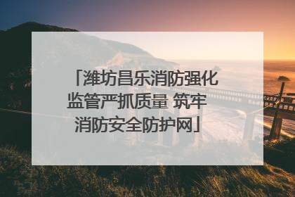 潍坊昌乐消防强化监管严抓质量 筑牢消防安全防护网