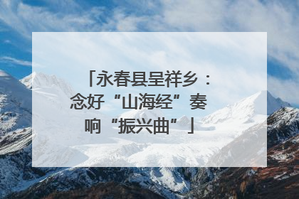 永春县呈祥乡：念好“山海经”奏响“振兴曲”