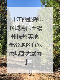 江西强降雨区域南压至赣州抚州等地 部分地区有暴雨局部大暴雨