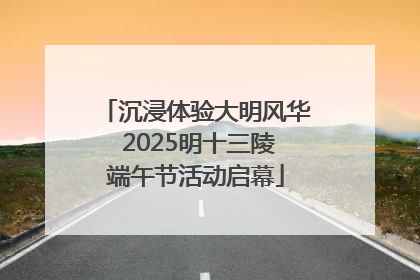 沉浸体验大明风华 2025明十三陵端午节活动启幕