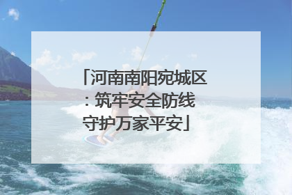 河南南阳宛城区：筑牢安全防线 守护万家平安