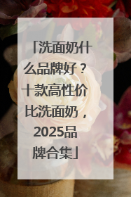 洗面奶什么品牌好？十款高性价比洗面奶，2025品牌合集
