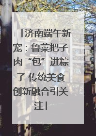 济南端午新宠：鲁菜把子肉“包”进粽子 传统美食创新融合引关注