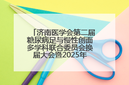 济南医学会第二届糖尿病足与慢性创面多学科联合委员会换届大会暨2025年学术年会成功举行