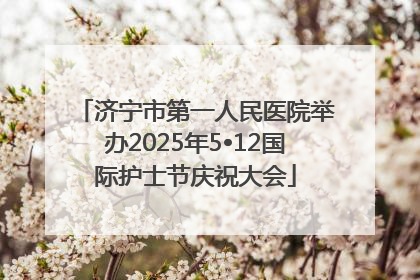 济宁市第一人民医院举办2025年5•12国际护士节庆祝大会