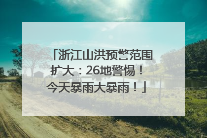 浙江山洪预警范围扩大：26地警惕！今天暴雨大暴雨！