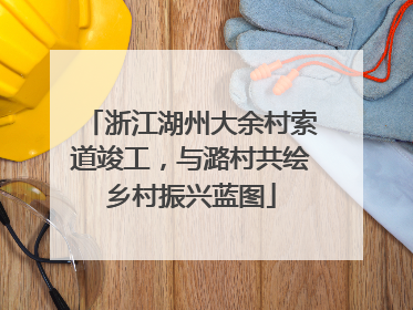 浙江湖州大余村索道竣工，与潞村共绘乡村振兴蓝图