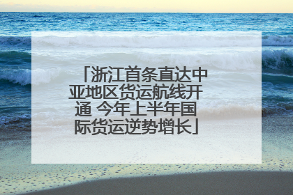 浙江首条直达中亚地区货运航线开通 今年上半年国际货运逆势增长