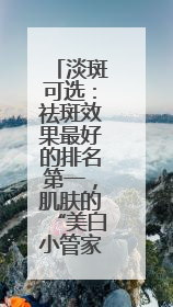 淡斑可选：祛斑效果最好的排名第一，肌肤的“美白小管家”