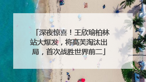 深夜惊喜！王欣瑜柏林站大爆发，将高芙淘汰出局，首次战胜世界前二