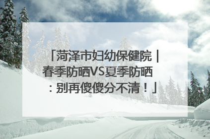 菏泽市妇幼保健院｜春季防晒VS夏季防晒：别再傻傻分不清！