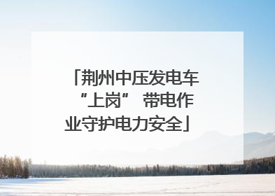 荆州中压发电车“上岗” 带电作业守护电力安全