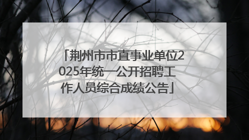 荆州市市直事业单位2025年统一公开招聘工作人员综合成绩公告